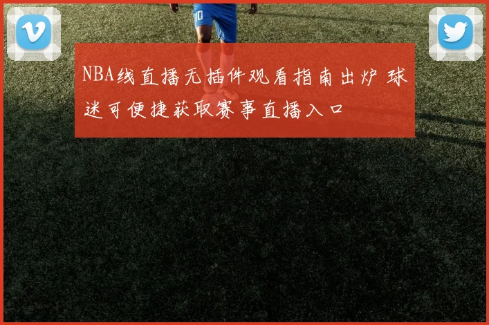 NBA线直播无插件观看指南出炉 球迷可便捷获取赛事直播入口