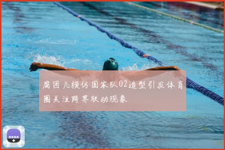 腐团儿模仿国家队02造型引发体育圈关注跨界联动现象