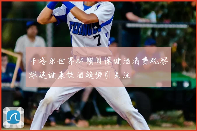 卡塔尔世界杯期间保健酒消费观察球迷健康饮酒趋势引关注