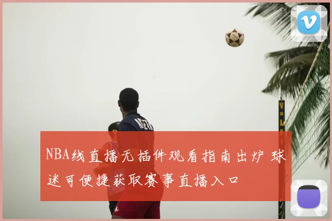 NBA线直播无插件观看指南出炉 球迷可便捷获取赛事直播入口
