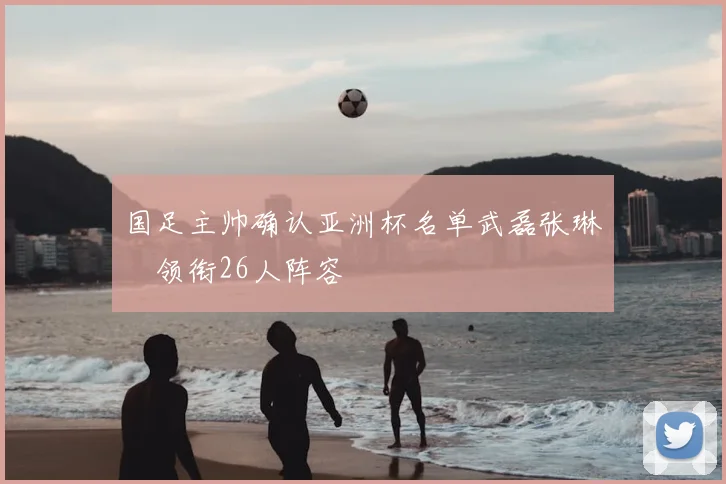 国足主帅确认亚洲杯名单武磊张琳芃领衔26人阵容