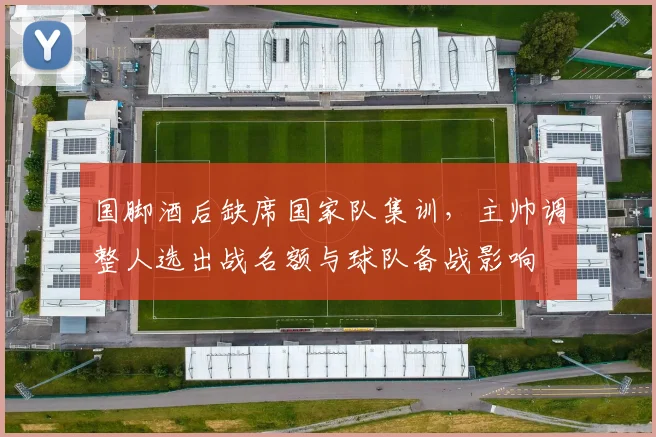 国脚酒后缺席国家队集训，主帅调整人选出战名额与球队备战影响