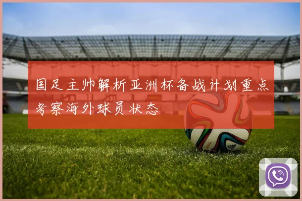 国足主帅解析亚洲杯备战计划重点考察海外球员状态