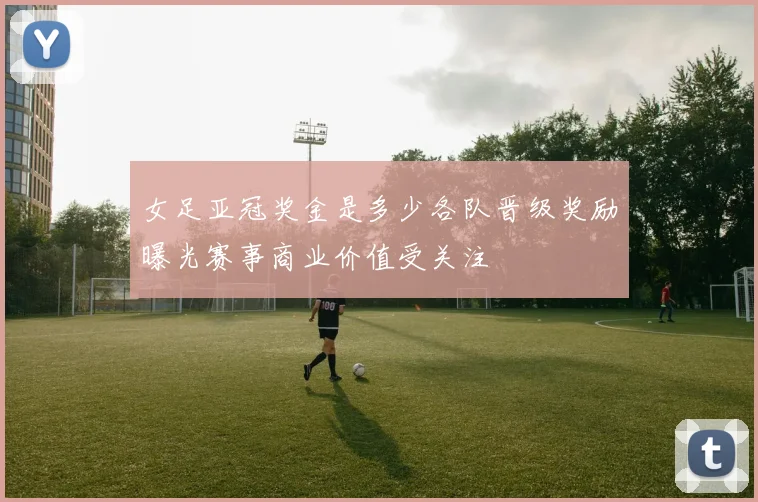 女足亚冠奖金是多少各队晋级奖励曝光赛事商业价值受关注