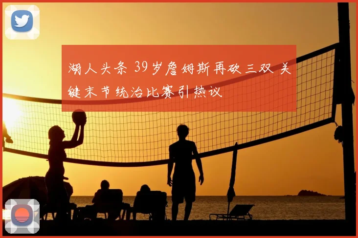 湖人头条 39岁詹姆斯再砍三双 关键末节统治比赛引热议