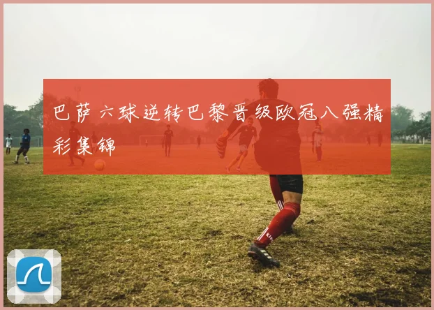 巴萨六球逆转巴黎晋级欧冠八强精彩集锦