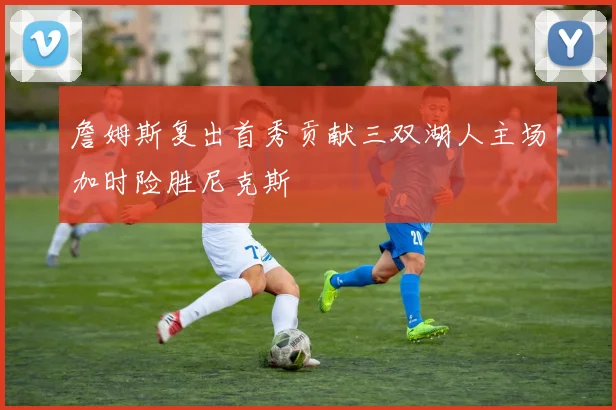 詹姆斯复出首秀贡献三双湖人主场加时险胜尼克斯