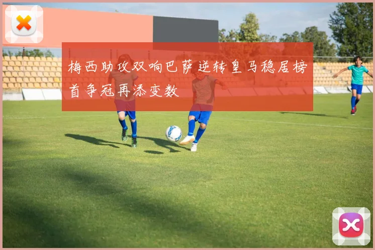 梅西助攻双响巴萨逆转皇马稳居榜首争冠再添变数