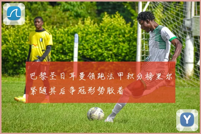 巴黎圣日耳曼领跑法甲积分榜里尔紧随其后争冠形势胶着