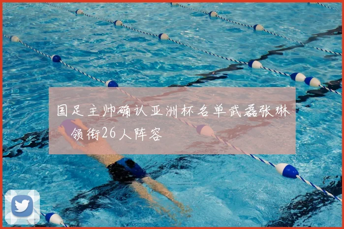 国足主帅确认亚洲杯名单武磊张琳芃领衔26人阵容