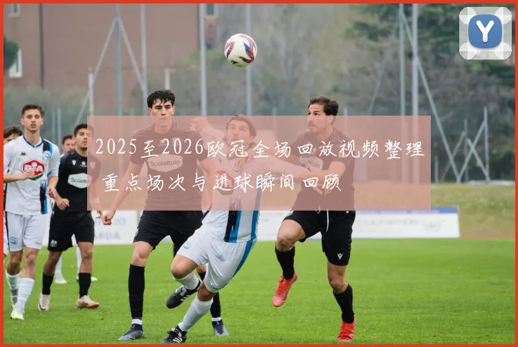 2025至2026欧冠全场回放视频整理 重点场次与进球瞬间回顾