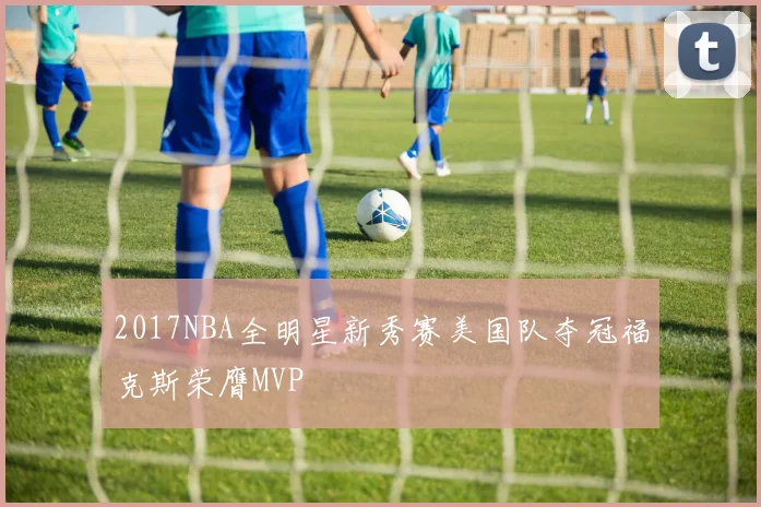 2017NBA全明星新秀赛美国队夺冠福克斯荣膺MVP
