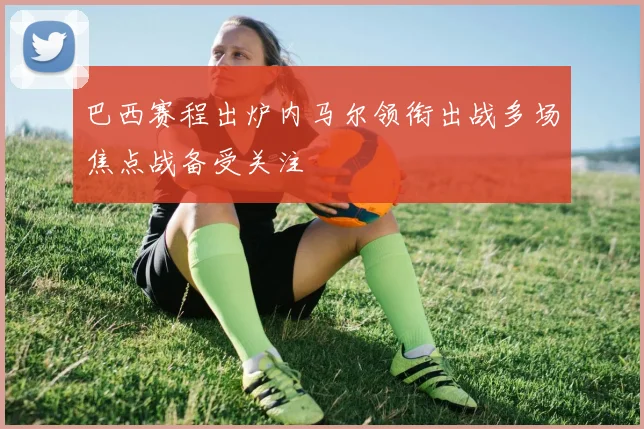 巴西赛程出炉内马尔领衔出战多场焦点战备受关注