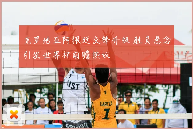 克罗地亚阿根廷交锋升级 胜负悬念引发世界杯前瞻热议