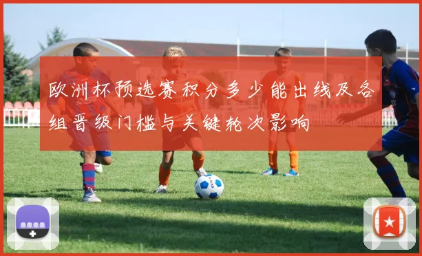 欧洲杯预选赛积分多少能出线及各组晋级门槛与关键轮次影响