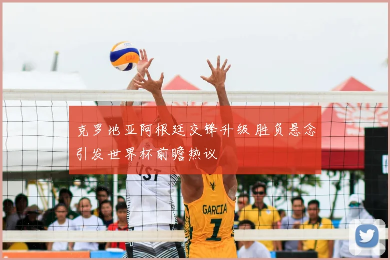 克罗地亚阿根廷交锋升级 胜负悬念引发世界杯前瞻热议