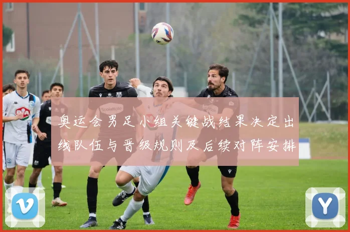 奥运会男足小组关键战结果决定出线队伍与晋级规则及后续对阵安排