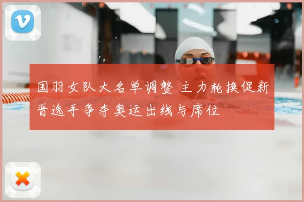 国羽女队大名单调整 主力轮换促新晋选手争夺奥运出线与席位