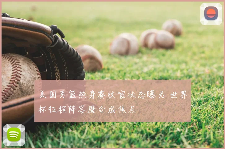 美国男篮热身赛收官状态曝光 世界杯征程阵容磨合成焦点