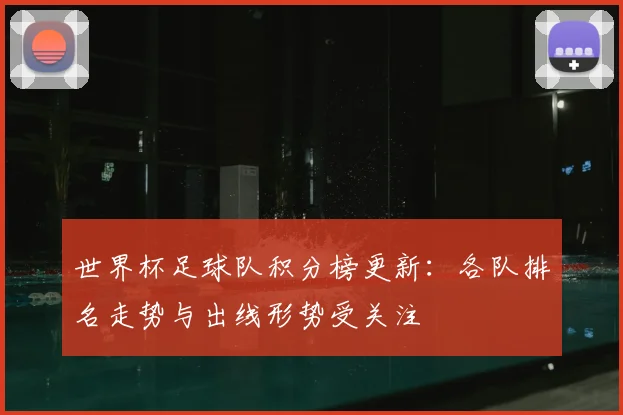 世界杯足球队积分榜更新：各队排名走势与出线形势受关注