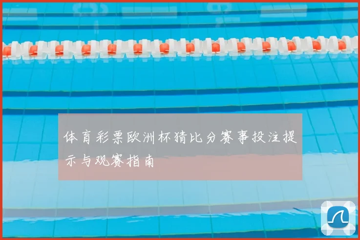 体育彩票欧洲杯猜比分赛事投注提示与观赛指南